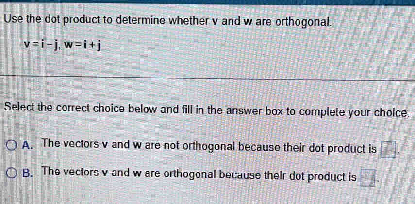 Use the dot product to determine whether v and w are orthogonal.
v=i-j, w=i+j
Select the correct choice below and fill in the answer box to complete your choice.
A. The vectors v and w are not orthogonal because their dot product is □.
B. The vectors v and w are orthogonal because their dot product is □.