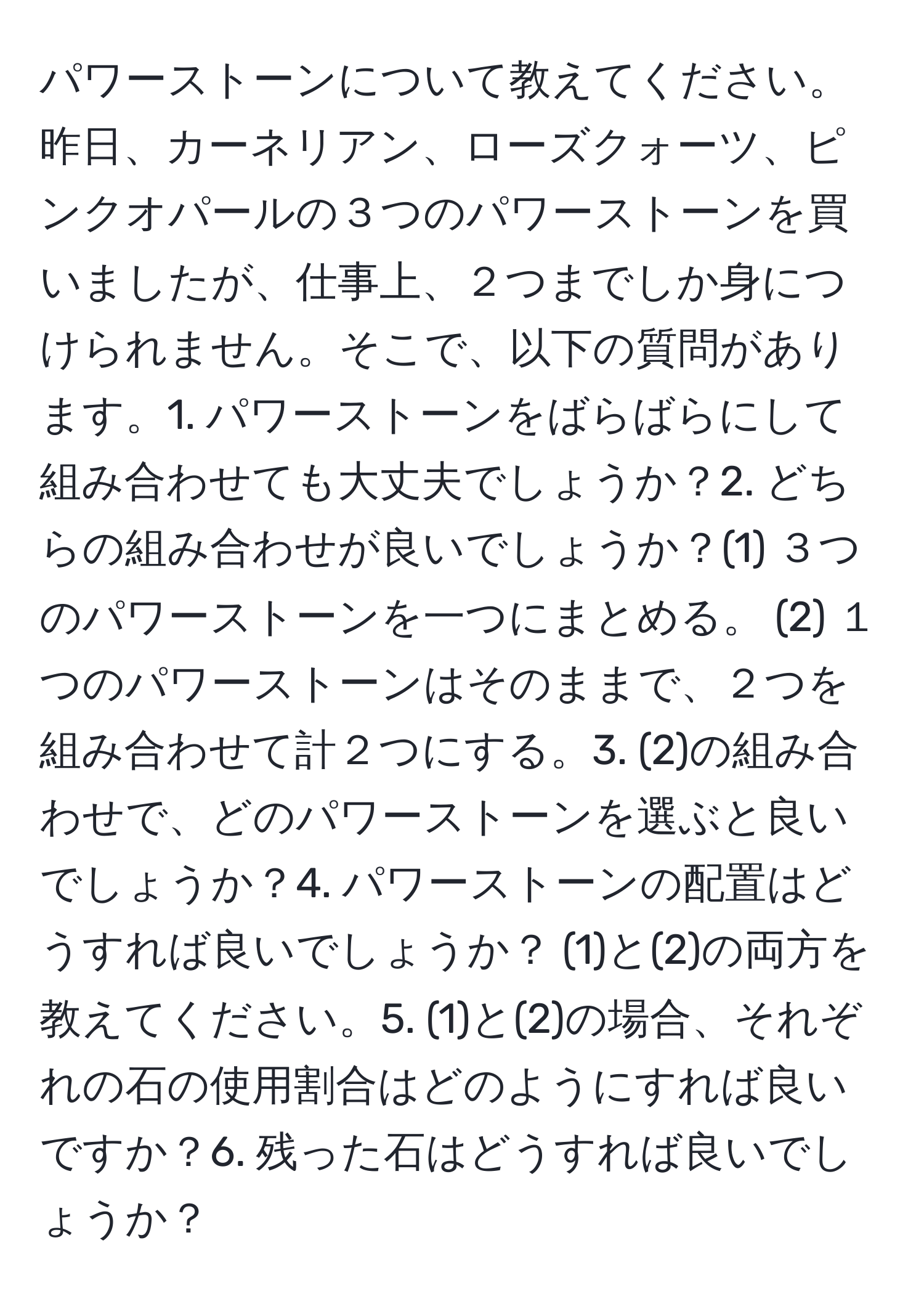 パワーストーンについて教えてください。昨日、カーネリアン、ローズクォーツ、ピンクオパールの３つのパワーストーンを買いましたが、仕事上、２つまでしか身につけられません。そこで、以下の質問があります。1. パワーストーンをばらばらにして組み合わせても大丈夫でしょうか？2. どちらの組み合わせが良いでしょうか？(1) ３つのパワーストーンを一つにまとめる。 (2) １つのパワーストーンはそのままで、２つを組み合わせて計２つにする。3. (2)の組み合わせで、どのパワーストーンを選ぶと良いでしょうか？4. パワーストーンの配置はどうすれば良いでしょうか？ (1)と(2)の両方を教えてください。5. (1)と(2)の場合、それぞれの石の使用割合はどのようにすれば良いですか？6. 残った石はどうすれば良いでしょうか？