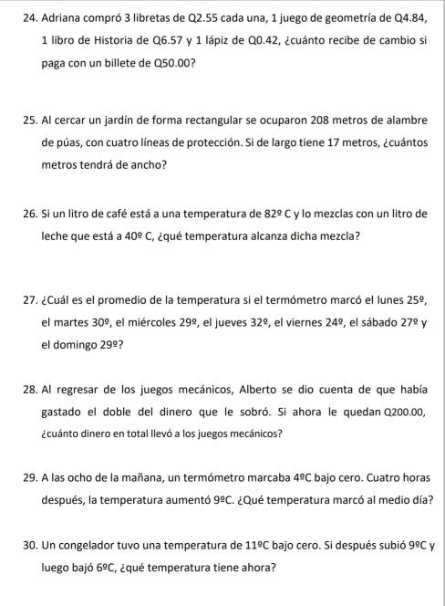 Adriana compró 3 libretas de Q2.55 cada una, 1 juego de geometría de Q4.84, 
1 libro de Historia de Q6.57 y 1 lápiz de Q0.42, ¿cuánto recibe de cambio si 
paga con un billete de Q50.00? 
25. Al cercar un jardín de forma rectangular se ocuparon 208 metros de alambre 
de púas, con cuatro líneas de protección. Si de largo tiene 17 metros, ¿cuántos 
metros tendrá de ancho? 
26. Si un litro de café está a una temperatura de 82^(_ circ)C y lo mezclas con un litro de 
leche que está a 40^(_ circ)C , ¿qué temperatura alcanza dicha mezcla? 
27. ¿Cuál es el promedio de la temperatura si el termómetro marcó el lunes 25^(_ circ), 
el martes 30^(_ circ) , el miércoles 29° , el jueves 32° , el viernes 24° , el sábado 27° y 
el domingo 29° ? 
28. Al regresar de los juegos mecánicos, Alberto se dio cuenta de que había 
gastado el doble del dinero que le sobró. Si ahora le quedan Q200.00, 
¿cuánto dinero en total llevó a los juegos mecánicos? 
29. A las ocho de la mañana, un termómetro marcaba 4°C bajo cero. Cuatro horas 
después, la temperatura aumentó 9^(_ circ)C. ¿Qué temperatura marcó al medio día? 
30. Un congelador tuvo una temperatura de 11^(_ circ)C bajo cero. Si después subió 9°C y 
luego bajó 6^(_ circ)C , ¿qué temperatura tiene ahora?