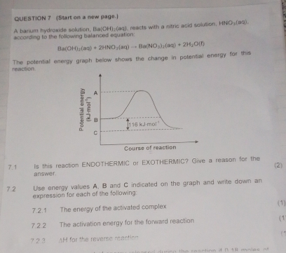 (Start on a new page.)
A barium hydroxide solution, Ba(OH)_2(aq)
according to the following balanced equation:  reacts with a nitric acid solution. HNO_3(aq).
reaction The potential energy graph below shows the change in potential energy for this Ba(OH)_2(aq)+2HNO_3(aq)to Ba(NO_3)_2(aq)+2H_2O(t)
7.1 Is this reaction ENDOTHERMIC or EXOTHERMIC? Give a reason for the (2)
answe r 
7.2 Use energy values A. B and C indicated on the graph and write down an
expression for each of the following:
7.2.1 The energy of the activated complex (1)
7.2.2 The activation energy for the forward reaction (1)
( *
7 2.3 AH for the reverse reaction