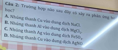 học?
Câu 2: Trường hợp nào sau đây có xảy ra phản ứng ho
A. Nhúng thanh Cu vào dung dịch NaCl.
B. Nhúng thanh Al vào dung dịch MgCl_2.
C. Nhúng thanh Ag vào dung dịch FeSO_4.
D. Nhúng thanh Cu vào dung dịch AgNO