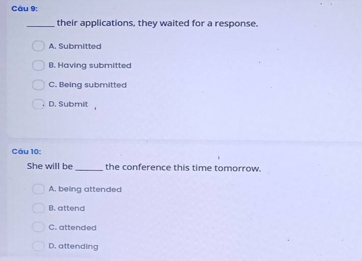 their applications, they waited for a response.
A. Submitted
B. Having submitted
C. Being submitted
D. Submit
Câu 10:
She will be the conference this time tomorrow.
A. being attended
B. attend
C. attended
D. attending