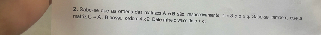 Sabe-se que as ordens das matrizes A e B são, respectivamente, 4* 3 e p* q. Sabe-se, também, que a 
matriz C=A. B possui ordem 4* 2. Determine o valor de p+q.