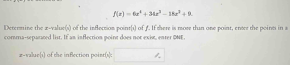 f(x)=6x^4+34x^3-18x^2+9. 
Determine the x -value(s) of the inflection point(s) of f. If there is more than one point, enter the points in a 
comma-separated list. If an inflection point does not exist, enter DNE.
x -value(s) of the inflection point(s):