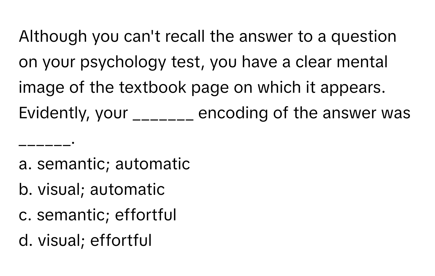 Although you can't recall the answer to a question on your psychology test, you have a clear mental image of the textbook page on which it appears. Evidently, your _______ encoding of the answer was ______.

a. semantic; automatic
b. visual; automatic
c. semantic; effortful
d. visual; effortful