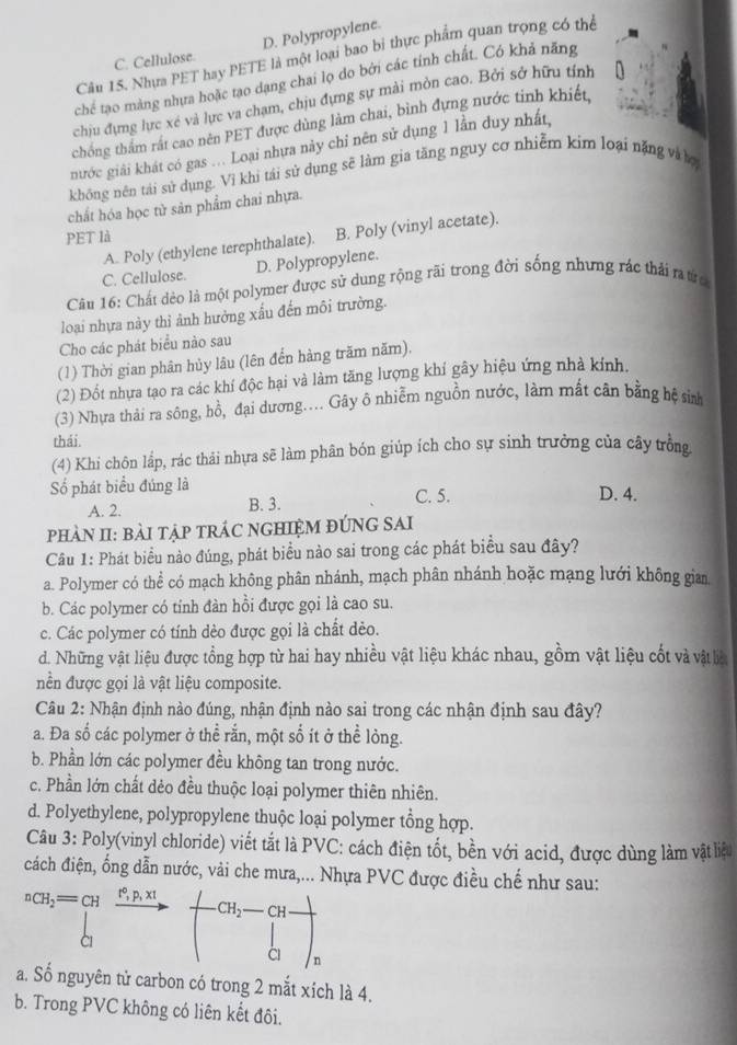 D. Polypropylene.
Câu 15. Nhưa PET hay PETE là một loại bao bi thực phẩm quan trọng có thể
C. Cellulose.
chế tạo màng nhưa hoặc tạo dạng chai lọ do bởi các tính chất. Có khả năng
chịu đựng lực xé và lực va chạm, chịu đựng sự mài mòn cao. Bởi sở hữu tính
thống thẩm rất cao nên PET được dùng làm chai, bình đựng nước tinh khiết
nước giải khát có gas ... Loại nhựa này chỉ nên sử dụng 1 lần duy nhất,
không nên tái sử dụng. Vì khị tái sử dụng sẽ làm gia tăng nguy cơ nhiễm kim loại nặng và ợ
chất hóa học tử sản phẩm chai nhựa.
PET là
A. Poly (ethylene terephthalate). B. Poly (vinyl acetate).
C. Cellulose. D. Polypropylene.
Câu 16: Chất dèo là một polymer được sử dung rộng rãi trong đời sống nhưng rác thải ratừc
loại nhựa này thỉ ảnh hưởng xấu đến môi trường.
Cho các phát biểu nào sau
(1) Thời gian phân hủy lâu (lên đển hàng trăm năm).
(2) Đốt nhựa tạo ra các khí độc hại và làm tăng lượng khí gây hiệu ứng nhà kính,
(3) Nhựa thải ra sông, hồ, đại dương.... Gây ô nhiễm nguồn nước, làm mất cân bằng hệ sin
thái.
(4) Khi chôn lắp, rác thải nhựa sẽ làm phân bón giúp ích cho sự sinh trưởng của cây trồng
Số phát biểu đúng là C. 5. D. 4.
A. 2. B. 3.
pHÀN II: BàI TậP TRÁC NGHIỆM ĐÚNG SAI
Câu 1: Phát biểu nào đúng, phát biểu nào sai trong các phát biểu sau đây?
a. Polymer có thể có mạch không phân nhánh, mạch phân nhánh hoặc mạng lưới không gian
b. Các polymer có tính đàn hồi được gọi là cao su.
c. Các polymer có tính dẻo được gọi là chất dẻo.
d. Những vật liệu được tổng hợp từ hai hay nhiều vật liệu khác nhau, gồm vật liệu cốt và vật ln
nền được gọi là vật liệu composite.
Câu 2: Nhận định nào đúng, nhận định nào sai trong các nhận định sau đây?
a. Đa số các polymer ở thể rắn, một số ít ở thể lòng.
b. Phần lớn các polymer đều không tan trong nước.
c. Phần lớn chất dẻo đều thuộc loại polymer thiên nhiên.
d. Polyethylene, polypropylene thuộc loại polymer tổng hợp.
Câu 3: Poly(vinyl chloride) viết tắt là PVC: cách điện tốt, bền với acid, được dùng làm vật liệu
đách điện, ống dẫn nước, vải che mưa,... Nhựa PVC được điều chế như sau:
nCH_2=CH^+,p,x
CH_2- ∠ H
a. Số nguyên tử carbon có trong 2 mắt xích là 4.
b. Trong PVC không có liên kết đôi.