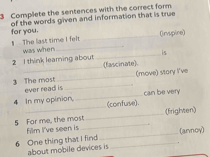 Complete the sentences with the correct form 
of the words given and information that is true 
for you. 
1 The last time I felt _(inspire) 
was when 
_ 
_ 
2 I think learning about _is 
(fascinate). 
_ 
3 The most _(move) story I’ve 
ever read is 
_ 
4 In my opinion, _can be very 
(confuse). 
5 For me, the most _(frighten) 
film I’ve seen is 
_ 
6 One thing that I find __(annoy) 
. 
about mobile devices is