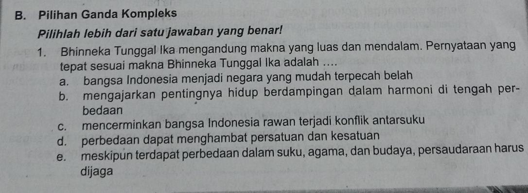 Pilihan Ganda Kompleks
Pilihlah lebih dari satu jawaban yang benar!
1. Bhinneka Tunggal Ika mengandung makna yang luas dan mendalam. Pernyataan yang
tepat sesuai makna Bhinneka Tunggal Ika adalah ....
a. bangsa Indonesia menjadi negara yang mudah terpecah belah
b. mengajarkan pentingnya hidup berdampingan dalam harmoni di tengah per-
bedaan
c. mencerminkan bangsa Indonesia rawan terjadi konflik antarsuku
d. perbedaan dapat menghambat persatuan dan kesatuan
e. meskipun terdapat perbedaan dalam suku, agama, dan budaya, persaudaraan harus
dijaga