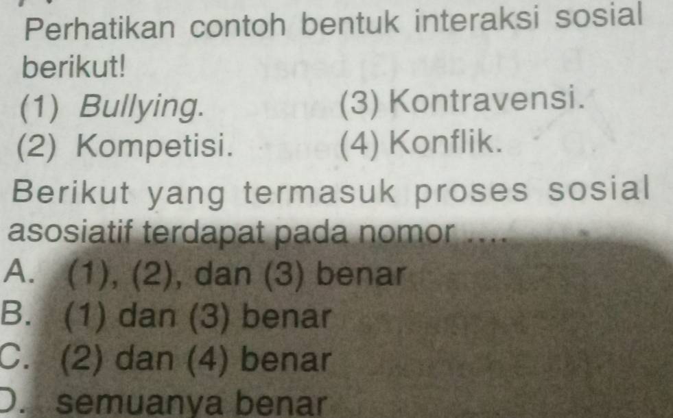 Perhatikan contoh bentuk interaksi sosial
berikut!
(1) Bullying. (3) Kontravensi.
(2) Kompetisi. (4) Konflik.
Berikut yang termasuk proses sosial
asosiatif terdapat pada nomor ....
A. (1), (2), dan (3) benar
B. (1) dan (3) benar
C. (2) dan (4) benar
D. semuanya benar