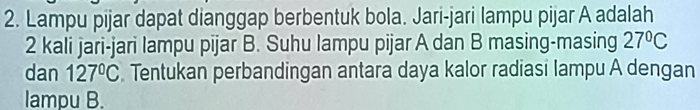 Lampu pijar dapat dianggap berbentuk bola. Jari-jari lampu pijar A adalah
2 kali jari-jari lampu pijar B. Suhu lampu pijar A dan B masing-masing 27°C
dan 127°C Tentukan perbandingan antara daya kalor radiasi lampu A dengan 
lampu B.