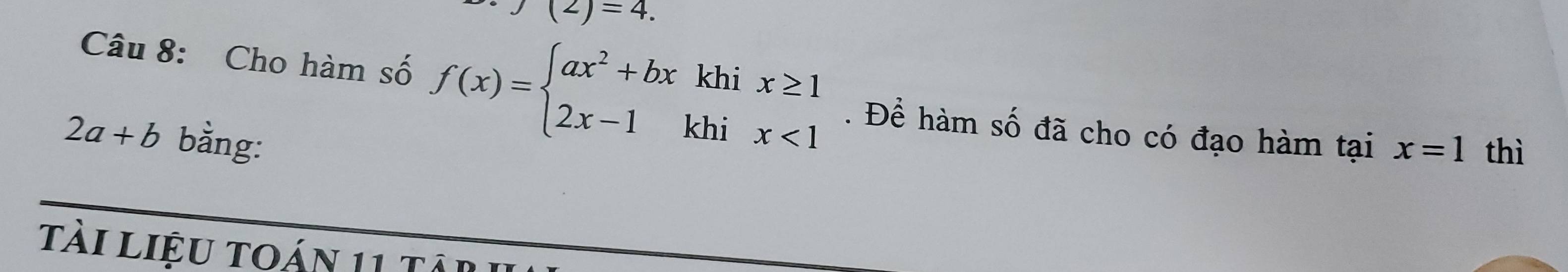 (2)=4. 
Câu 8: Cho hàm số f(x)=beginarrayl ax^2+bxkhix≥ 1 2x-1khix<1endarray.. Để hàm số đã cho có đạo hàm tại x=1 thì
2a+b bằng: 
tài liệu toán 11 târ