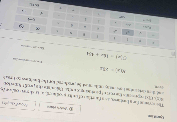 Question Watch Video Show Examples 
The revenue for a business, as a function of units produced, x, is shown below by R(x).C(x) represents the cost of producing x units. Calculate the profit function 
even. 
and then determine how many units must be produced for the business to break
R(x)=30x The revenue function.
C(x)=16x+434 The cost function. 
y ( ) 7 8 9 
= 
÷ 
√ a^2 a^6 4 5 6 
Funcs 
Ans 
× 
, 1 2 3 
SHIFT ABC 0 
. π 
+ 
enter