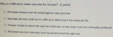 Why is it difficult to make vaccines for viruses? (I point)
All known viruses must be tested against new vaccines
Vaccines are very small so it is difficult to determine if the molecule fits
Viruses mutate to attack the vaccine molecules so new ones must be continually produced.
All known vaccine molecules must be tested to find the right one.