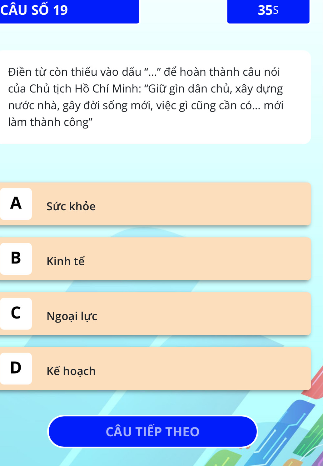 Câu Số 19 35s
Điền từ còn thiếu vào dấu "..” để hoàn thành câu nói
của Chủ tịch Hồ Chí Minh: “Giữ gìn dân chủ, xây dựng
nước nhà, gây đời sống mới, việc gì cũng cần có... mới
làm thành công''
A Sức khỏe
B Kinh tế
C Ngoại lực
Kế hoạch
CÂU TIếP THEO