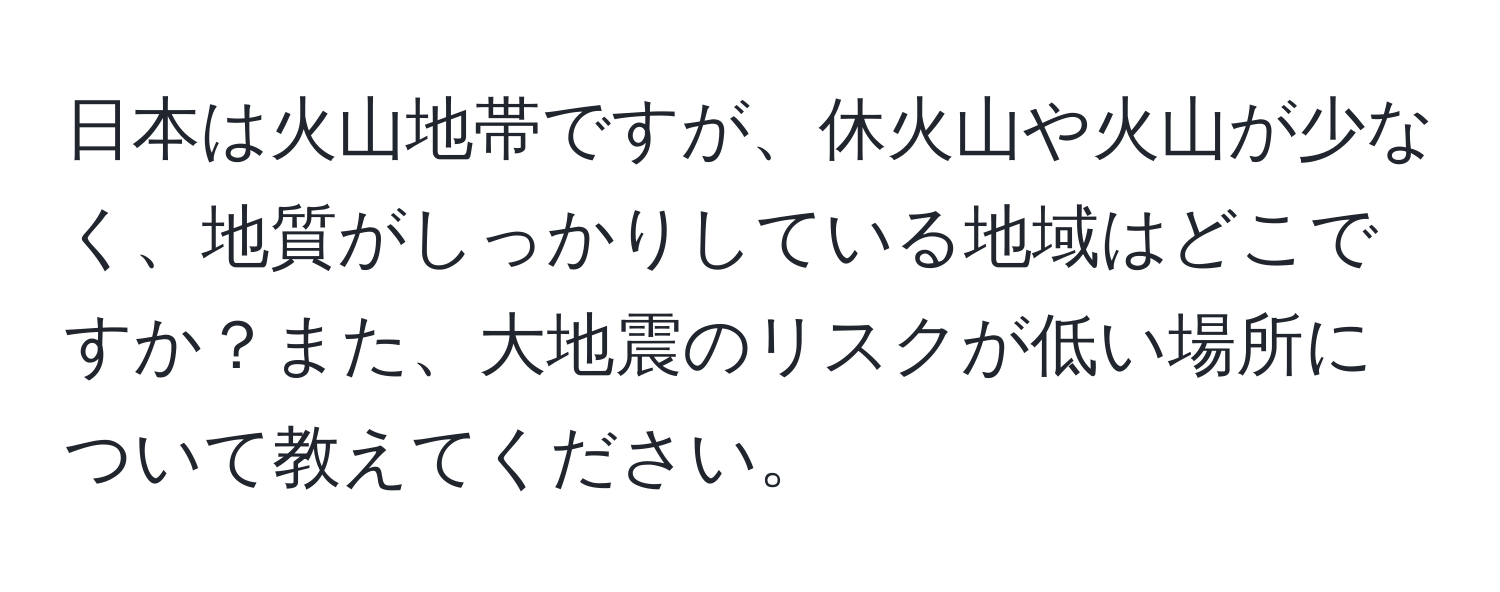 日本は火山地帯ですが、休火山や火山が少なく、地質がしっかりしている地域はどこですか？また、大地震のリスクが低い場所について教えてください。