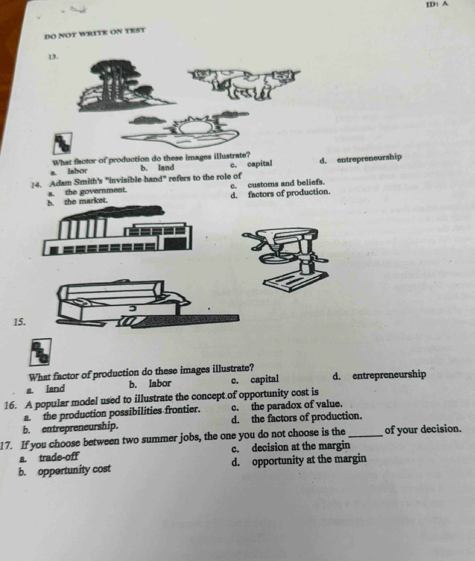 ID: A
DO NOT WRITE ON TEST
What factor of production do these images illustrate?
a. labor b. land c. capital d. entrepreneurship
14. Adam Smith's "invisible hand" refers to the role of
s. the government. c. customs and beliefs.
b. the market. d. factors of production.
15.
What factor of production do these images illustrate?
a. land b. labor c. capital d. entrepreneurship
16. A popular model used to illustrate the concept.of opportunity cost is
a. the production possibilities frontier. c. the paradox of value.
b. entrepreneurship. d. the factors of production.
17. If you choose between two summer jobs, the one you do not choose is the_ of your decision.
a. trade-off c. decision at the margin
b. opportunity cost d. opportunity at the margin