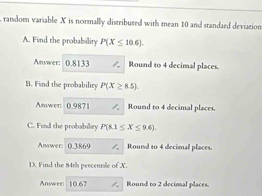 random variable X is normally distributed with mean 10 and standard deviation 
A. Find the probability P(X≤ 10.6). 
Answer: 0.8133 Round to 4 decimal places. 
B. Find the probability P(X≥ 8.5). 
Answer: 0.9871 Round to 4 decimal places. 
C. Find the probability P(8.1≤ X≤ 9.6). 
Answer: 0.3869 Round to 4 decimal places. 
D. Find the 84th percentile of X. 
Answer: 10.67 Round to 2 decimal places.