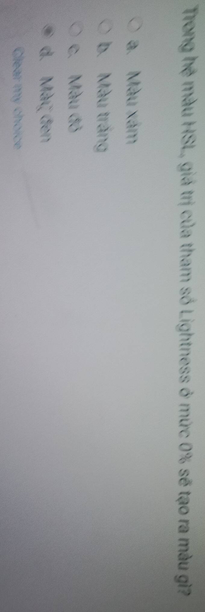 Trong hệ màu HSL, giá trị của tham số Lightness ở mức 0% sẽ tạo ra màu gì?
a. Màu xám
b. Màu trắng
c. Màu đỏ
d. Mày đen
Glear my choice