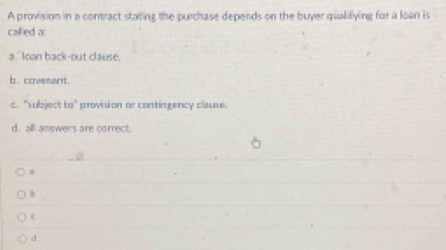 A provision in a contract stating the purchase depends on the buyer qualifying for a loan is
callied a
a,"loon back-out clause.
b. covenant.
c. "subject to" provision or contingency clause.
d. all answers are correct.
b
d