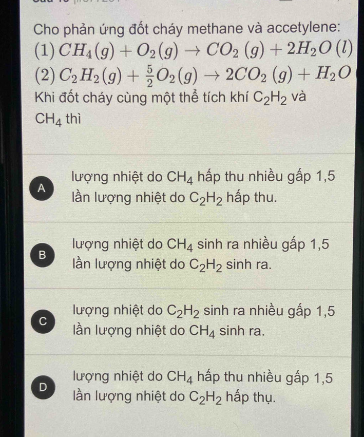 Cho phản ứng đốt cháy methane và accetylene:
(1) CH_4(g)+O_2(g)to CO_2(g)+2H_2O(l)
(2) C_2H_2(g)+ 5/2 O_2(g)to 2CO_2(g)+H_2O
Khi đốt cháy cùng một thể tích khí C_2H_2 và
CH_4th
lượng nhiệt do CH_4 hấp thu nhiều gấp 1,5
A lần lượng nhiệt do C_2H_2 hấp thu.
lượng nhiệt do CH_4 sinh ra nhiều gấp 1,5
B lần lượng nhiệt do C_2H_2 sinh ra.
lượng nhiệt do C_2H_2 sinh ra nhiều gấp 1,5
C lần lượng nhiệt do CH_4 sinh ra.
lượng nhiệt do CH_4 hấp thu nhiều gấp 1,5
D lần lượng nhiệt do C_2H_2 hấp thụ.