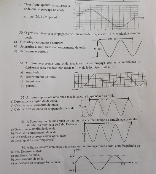 Classifique quanto à natureza 
onda que se propaga na corda 
Exame (2011 /2° época) 
50. O gráfico refere-se à propagação de uma onda de frequência 10 Hz, produzida 
corda. 
a) Classifique-a quanto à natureza. 
b) Determine a amplitude e o comprimento de onda. 
c) Determine o período 
51. A figura representa uma onda mecânica que se propaga com uma velocidade de
0,08m/s e cada quadradinho mede 0,01 m de lado. Determine a (o): 
a) amplitude. 
b) comprimento de onda. 
c) frequência. 
d) período. 
52. A figura representa uma onda mecâfrequência é de 4 Hz. 
a) Determine a amplitude da onda. 
b) Calcule o comprimento de onda. 
c) Calcule a velocidade de propagação da onda 
53. A figura representa uma onda do mar num dia de mau tempo na paradisíaca praia do 
Wimbe, na província de Cabo Delgado 
a) Determine a amplitude da onda. 
b) Calcule o comprimento de onda. 
c) Se a onda se propaga a uma velocidade 
de 3m/s, qual é a sua frequência? 
54. A figura mostra uma onda transversal que se propaga numa corda, com frequência de
60 Hz. Determine 31° o): 
a) amplitude da onda. 
b) comprimento de onda. 
c) velocidade de propagação da onda.m)