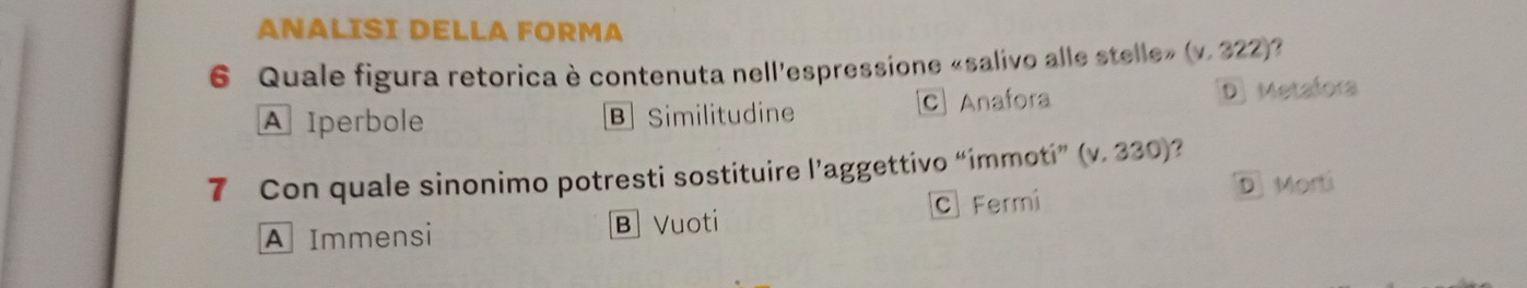 ANALISI DELLA FORMA
6 Quale figura retorica è contenuta nell'espressione «salivo alle stelle» (v.322)
A Iperbole B Similitudine C Anafora D) Metafora
7 Con quale sinonimo potresti sostituire l’aggettivo “immoti” (v.330)
D Morti
A Immensi B Vuoti C Fermi