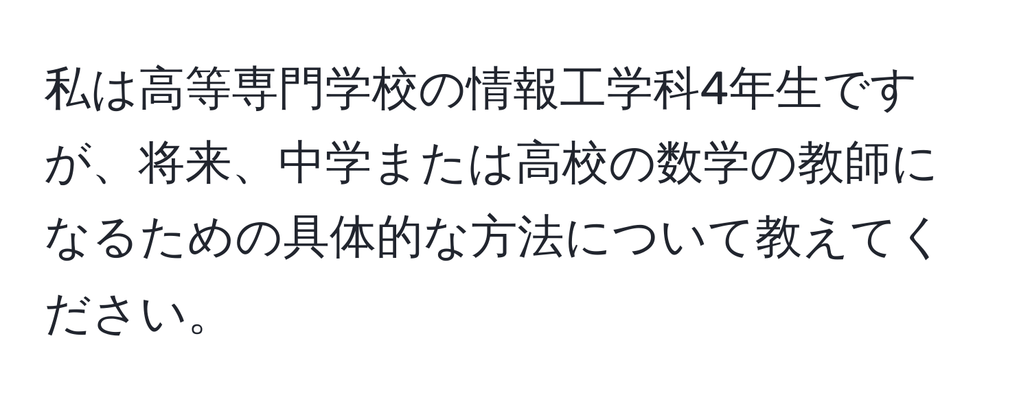 私は高等専門学校の情報工学科4年生ですが、将来、中学または高校の数学の教師になるための具体的な方法について教えてください。