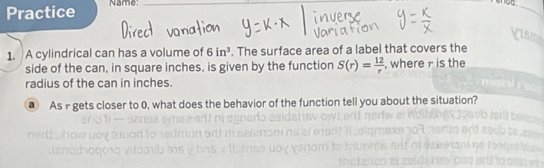 Practice Name:_ 
_ 
1. A cylindrical can has a volume of 6in^3. The surface area of a label that covers the 
side of the can, in square inches, is given by the function S(r)= 12/r  , where 7 is the 
radius of the can in inches. 
@ As r gets closer to 0, what does the behavior of the function tell you about the situation?