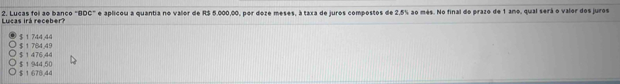 Lucas foi ao banco BDC'' e aplicou a quantia no valor de R$ 5.000,00, por doze meses, à taxa de juros compostos de 2,5% ao mês. No final do prazo de 1 ano, qual será o valor dos juros
Lucas irá receber?
$ 1 744.44
$ 1 784,49
$ 1 476,44
$1 944,50
$ 1 678,44