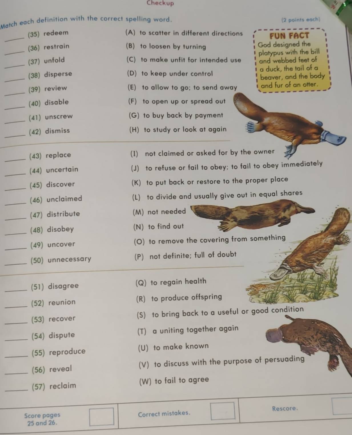 Checkup
Match each definition with the correct spelling word. (2 points each)
_
(35) redeem (A) to scatter in different directions FUN FACT
(36) restrain (B) to loosen by turning God designed the
_
_(37) unfold (C) to make unfit for intended use platypus with the bill
and webbed feet of
_
(38) disperse (D) to keep under control a duck, the tail of a
beaver, and the body
_
(39) review (E) to allow to go; to send away and fur of an otter.
_
(40) disable (F) to open up or spread out
_(41) unscrew (G) to buy back by payment
_(42) dismiss (H) to study or look at again
_(43) replace (I) not claimed or asked for by the owner
_(44) uncertain (J) to refuse or fail to obey; to fail to obey immediately
_(45) discover (K) to put back or restore to the proper place
_(46) unclaimed (L) to divide and usually give out in equal shares
_(47) distribute (M) not needed
_(48) disobey (N) to find out
_(49) uncover (O) to remove the covering from something
_
_(50) unnecessary (P) not definite; full of doubt
_(51) disagree (Q) to regain health
_(52) reunion (R) to produce offspring
_(53) recover (S) to bring back to a useful or good condition
_(54) dispute (T) a uniting together again
_(55) reproduce (U) to make known
_(56) reveal (V) to discuss with the purpose of persuading
_(57) reclaim (W) to fail to agree
Rescore.
Score pages
Correct mistakes.
25 and 26.