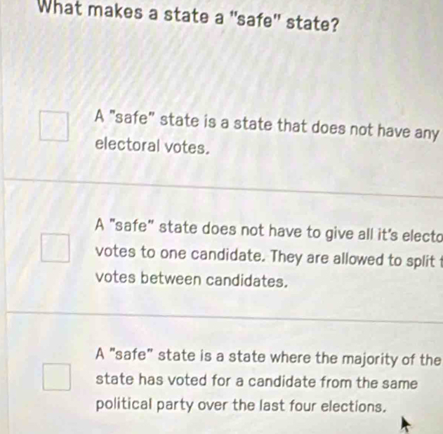 What makes a state a "safe" state?
A "safe" state is a state that does not have any
electoral votes.
A "safe" state does not have to give all it's electo
votes to one candidate. They are allowed to split
votes between candidates.
A "safe" state is a state where the majority of the
state has voted for a candidate from the same
political party over the last four elections.