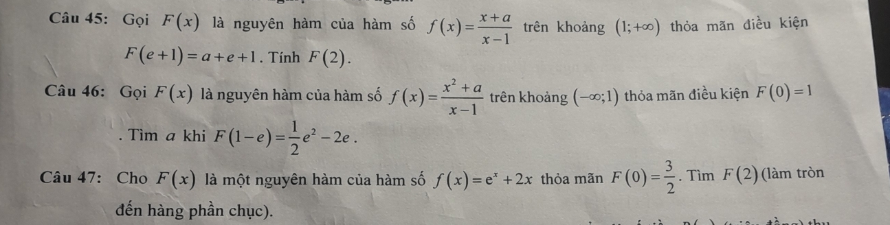 Gọi F(x) là nguyên hàm của hàm số f(x)= (x+a)/x-1  trên khoảng (1;+∈fty ) thỏa mãn điều kiện
F(e+1)=a+e+1. Tính F(2). 
Câu 46: Gọi F(x) là nguyên hàm của hàm số f(x)= (x^2+a)/x-1  trên khoảng (-∈fty ;1) thỏa mãn điều kiện F(0)=1
Tìm a khi F(1-e)= 1/2 e^2-2e. 
Câu 47: Cho F(x) là một nguyên hàm của hàm số f(x)=e^x+2x thỏa mãn F(0)= 3/2 . Tìm F(2) (làm tròn 
đến hàng phần chục).