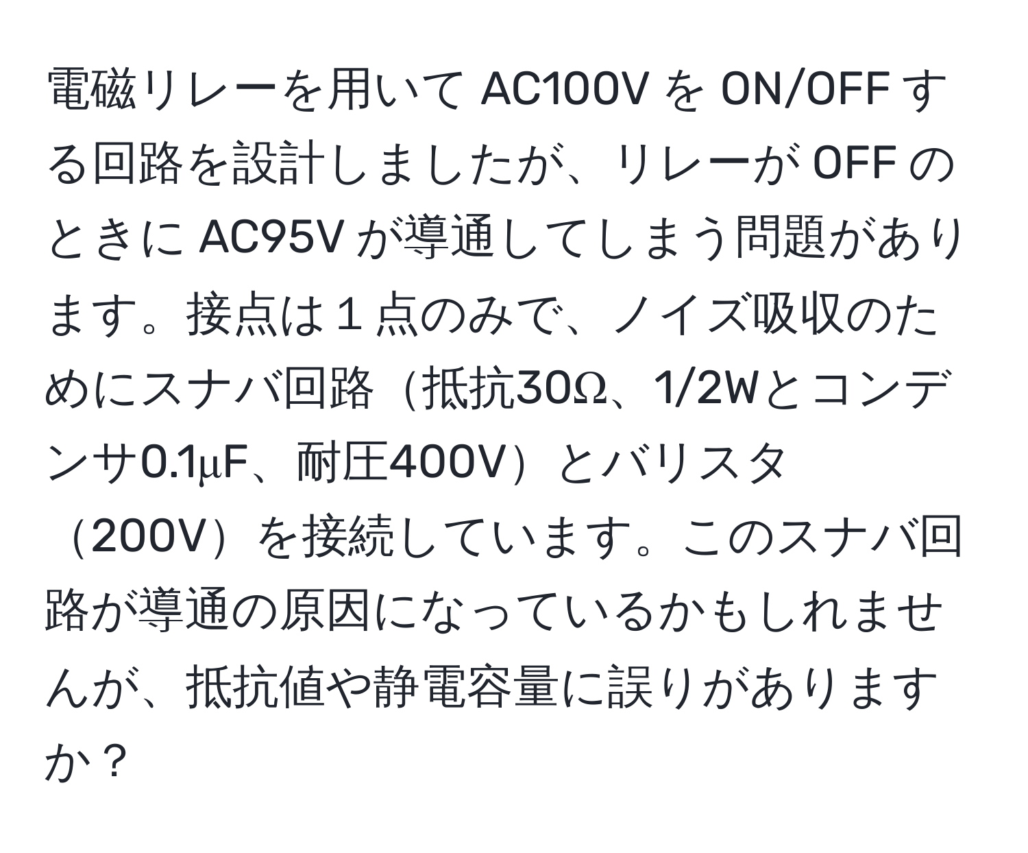 電磁リレーを用いて AC100V を ON/OFF する回路を設計しましたが、リレーが OFF のときに AC95V が導通してしまう問題があります。接点は１点のみで、ノイズ吸収のためにスナバ回路抵抗30Ω、1/2Wとコンデンサ0.1μF、耐圧400Vとバリスタ200Vを接続しています。このスナバ回路が導通の原因になっているかもしれませんが、抵抗値や静電容量に誤りがありますか？