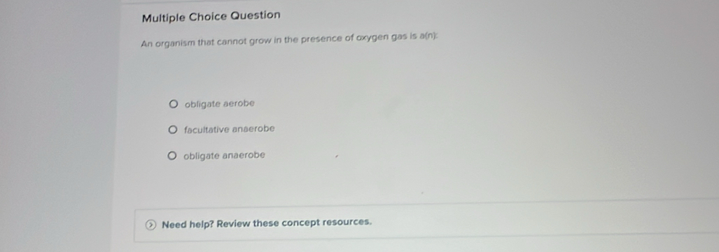 Question
An organism that cannot grow in the presence of oxygen gas is a(n):
obligate aerobe
facultative anaerobe
obligate anaerobe
Need help? Review these concept resources.