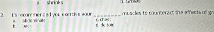 a. shrinks b. Grows
2、 It's recommended you exercise your_ muscles to counteract the effects of gn
a. abdominals c. chest
b. back d. deltoid