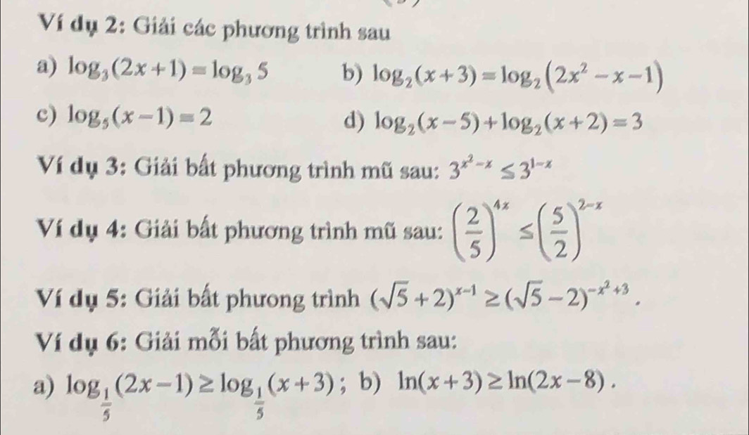 Ví dụ 2: Giải các phương trình sau 
a) log _3(2x+1)=log _35 b) log _2(x+3)=log _2(2x^2-x-1)
c) log _5(x-1)=2 d) log _2(x-5)+log _2(x+2)=3
Ví dụ 3: Giải bất phương trình mũ sau: 3^(x^2)-x≤ 3^(1-x)
Ví dụ 4: Giải bất phương trình mũ sau: ( 2/5 )^4x≤ ( 5/2 )^2-x
Ví dụ 5: Giải bất phưong trình (sqrt(5)+2)^x-1≥ (sqrt(5)-2)^-x^2+3. 
Ví dụ 6: Giải mỗi bất phương trình sau: 
a) log _ 1/5 (2x-1)≥ log _ 1/5 (x+3); b) ln (x+3)≥ ln (2x-8).