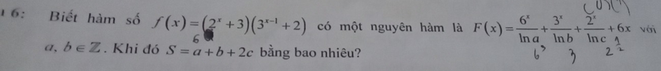 16: Biết hàm số f(x)=(2^x+3)(3^(x-1)+2) có một nguyên hàm là F(x)= 6^x/ln a + 3^x/ln b + 2^x/ln c +6x với 
6
a,b∈ Z. Khi đó S=a+b+2c bằng bao nhiêu?