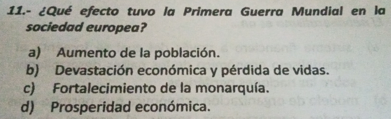 11.- ¿Qué efecto tuvo la Primera Guerra Mundial en la
saciedad europea?
a) Aumento de la población.
b) Devastación económica y pérdida de vidas.
c) Fortalecimiento de la monarquía.
d) Prosperidad económica.