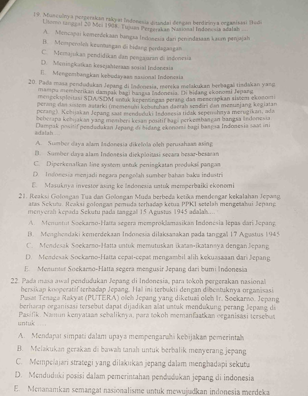 Munculnya pergerakan rakyat Indonesia ditandai dengan berdirinya organisasi Budi
Utomo tanggal 20 Mei 1908. Tujuan Pergerakan Nasional Indonesia adalah ....
A. Mencapai kemerdekaan bangsa Indonesia dari penindasaan kaum penjajah
B. Memperoleh keuntungan di bidang perdagangan
C. Memajukan pendidikan dan pengajaran di indonesia
D. Meningkatkan kesejahteraan sosial Indonesia
E. Mengembangkan kebudayaan nasional Indonesia
20. Pada masa pendudukan Jepang di Indonesia, mereka melakukan berbagai tindakan yang
mampu memberikan dampak bagi bangsa Indonesia. Di bidang ekonomi Jepang
mengeksploitasi SDA/SDM untuk kepentingan perang dan menerapkan sistem ekonomi
perang dan sistem autarki (memenuhi kebutuhan daerah sendiri dan menunjang kegiatan
perang) Kebijakan Jepang saat menduduki Indonesia tidak sepenuhnya merugikan, ada
beberapa kebijakan yang memberi kesan positif bagi perkembangan bangsa Indonesia
Dampak positif pendudukan Jepang di bidang ekonomi bagi bangsa Indonesia saat ini
adalah....
A. Sumber daya alam Indonesia dikelola oleh perusahaan asing
B. Sumber daya alam Indonesia diekploitasi secara besar-besaran
C. Diperkenalkan line system untuk peningkatan produksi pangan
D. Indonesia menjadi negara pengolah sumber bahan baku industri
E. Masuknya investor asing ke Indonesia untuk memperbaiki ekonomi
21. Reaksi Golongan Tua dan Golongan Muda berbeda ketika mendengar kekalahan Jepang
atas Sekutu. Reaksi golongan pemuda terhadap ketua PPKI setelah mengetahui Jepang
menyerah kepada Sekutu pada tanggal 15 Agustus 1945 adalah....
A. Menuntut Soekarno-Hatta segera memproklamasikan Indonésia lepas dari Jepang
B. Menghendaki kemerdekaan Indonesia dilaksanakan pada tanggal 17 Agustus 1945
C. Mendesak Soekarno-Hatta untuk memutuskan ikatan-ikatannya dengan Jepang
D. Mendesak Sockarno-Hatta cepat-cepat mengambil alih kekuasaaan dari Jepang
E. Menuntut Soekarno-Hatta segera mengusir Jepang dari bumi Indonesia
22. Pada masa awal pendudukan Jepang di Indonesia, para tokoh pergerakan nasional
bersikap kooperatif terhadap Jepang. Hal ini terbukti dengan dibentuknya organisasi
Pusat Tenaga Rakyat (PUTERA) olch Jepang yang diketuai olch Ir. Soekarno. Jepang
berharap organisasi tersebut dapat dijadikan alat untuk mendukung perang Jepang di
Pasifik. Namun kenyataan sebaliknya, para tokoh memanfaatkan organisasi tersebut
untuk ...
A. Mendapat simpati dalam upaya mempengaruhi kebijakan pemerintah
B. Melakukan gerakan di bawah tanah untuk berbalik menyerang jepang
C. Mempelajari strategi yang dilakukan jepang dalam menghadapi sekutu
D. Menduduki posisi dalam pemerintahan pendudukan jepang di indonesia
E. Mcnanamkan semangat nasionalisme untuk mewujudkan indonesia merdeka