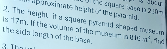 is about 
Ul the square base is 230m
le approximate height of the pyramid. 
2. The height if a square pyramid-shaped museum 
is 17m. If the volume of the museum is 816m^3 , find 
the side length of the base. 
3 They