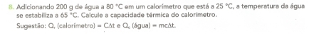 Adicionando 200 g de água a 80°C em um calorímetro que está a 25°C , a temperatura da água 
se estabilliza a 65°C S. Calcule a capacidade térmica do calorímetro. 
Sugestão: Q, (calorímetro) =C△ t e Q_cigua)=mc△ t.