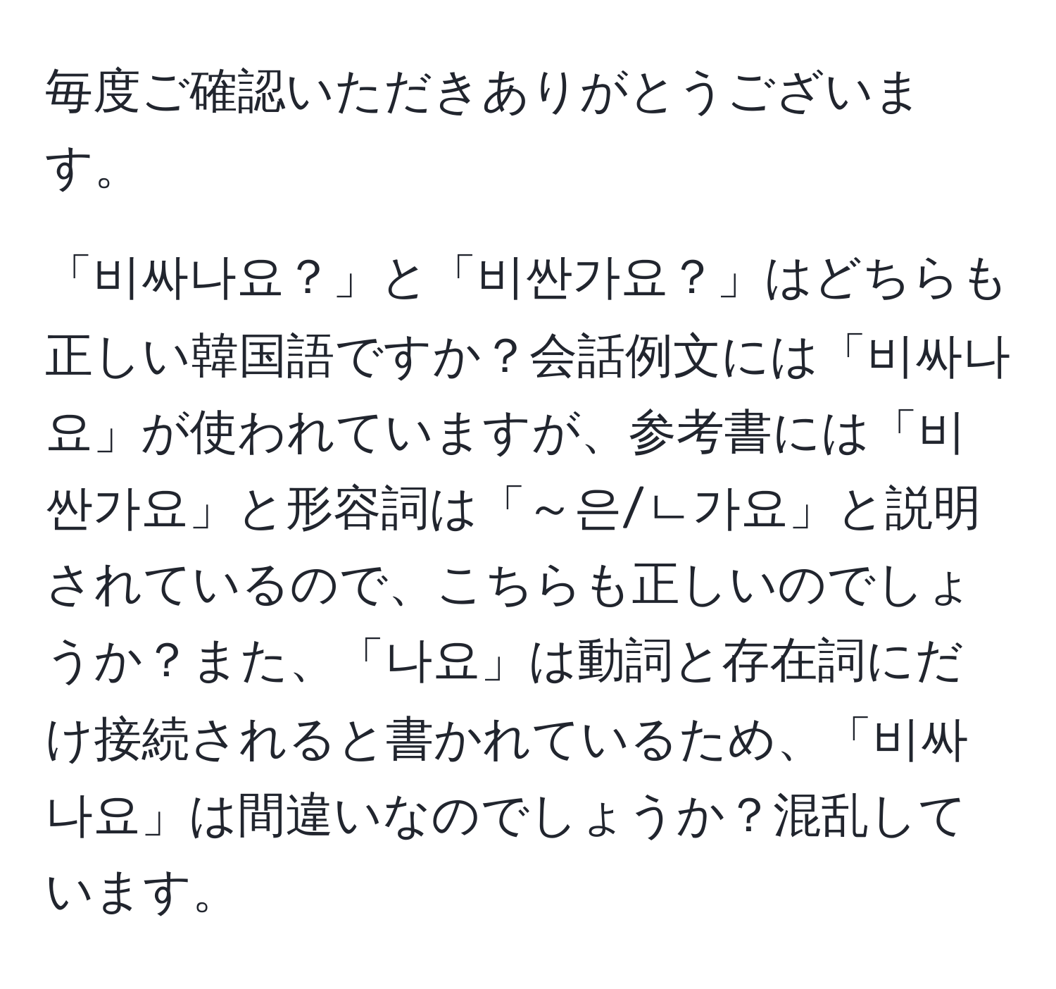 毎度ご確認いただきありがとうございます。

「비싸나요？」と「비싼가요？」はどちらも正しい韓国語ですか？会話例文には「비싸나요」が使われていますが、参考書には「비싼가요」と形容詞は「～은/ㄴ가요」と説明されているので、こちらも正しいのでしょうか？また、「나요」は動詞と存在詞にだけ接続されると書かれているため、「비싸나요」は間違いなのでしょうか？混乱しています。