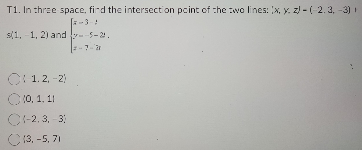 T1. In three-space, find the intersection point of the two lines: (x,y,z)=(-2,3,-3)+
s(1,-1,2) and beginarrayl x=3-t y=-5+2t. z=7-2tendarray.
(-1,2,-2)
(0,1,1)
(-2,3,-3)
(3,-5,7)