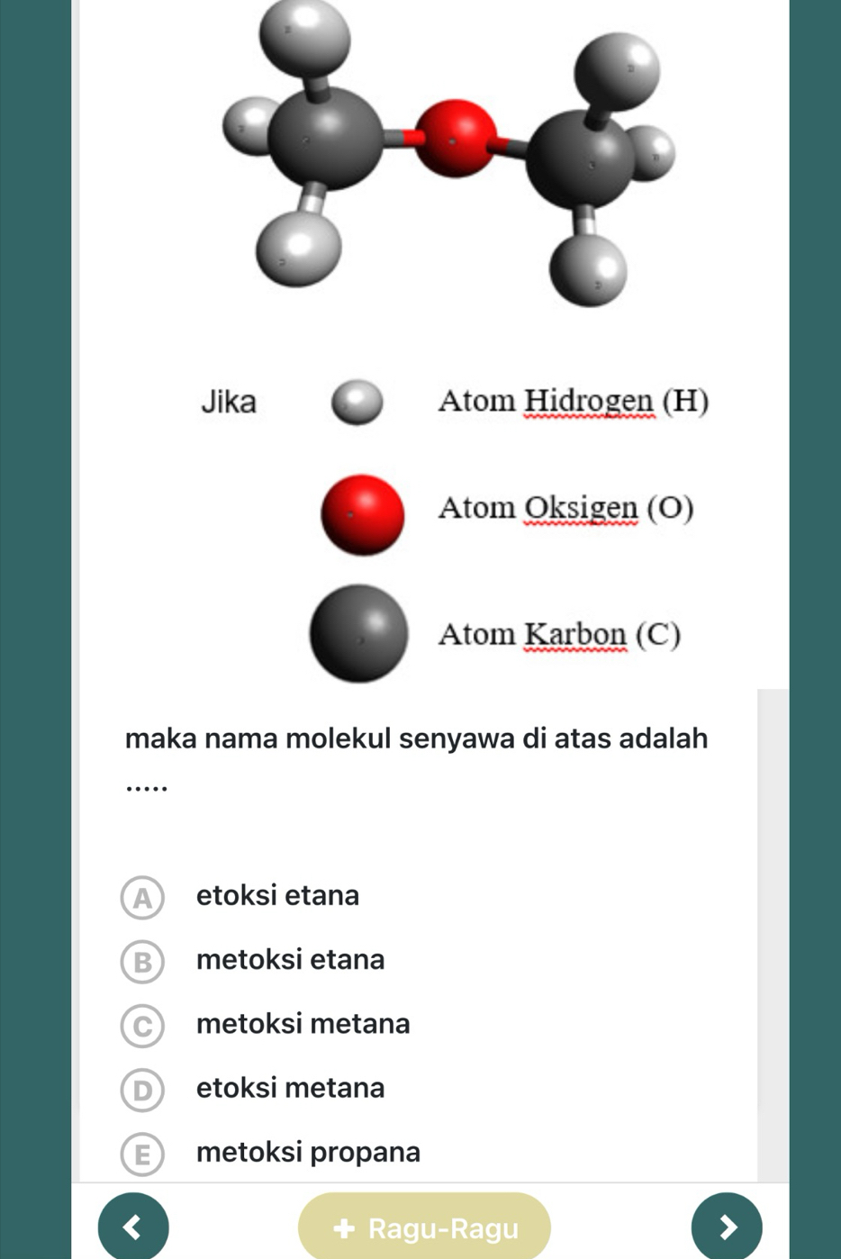 Jika Atom Hidrogen (H)
Atom Oksigen (O)
Atom Karbon (C)
maka nama molekul senyawa di atas adalah
…
A etoksi etana
B metoksi etana
C metoksi metana
D etoksi metana
E metoksi propana
Ragu-Ragu