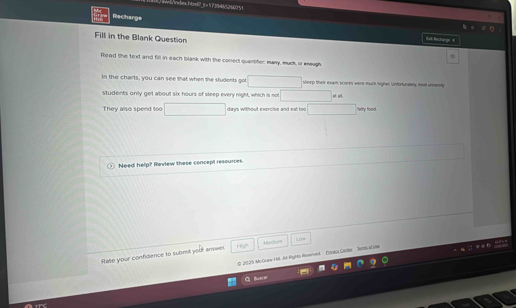 .c/awd/index.html?_t=1739465260751 
Recharge 
Fill in the Blank Question 
Exit Recharge x 
Read the text and fill in each blank with the correct quantifier: many, much, or enough. 
In the charts, you can see that when the students got sleep their exam scores were much higher. Unfortunately, most university 
students only get about six hours of sleep every night, which is not at all. 
They also spend too days without exercise and eat too fatty food. 
Need help? Review these concept resources. 
Rate your confidence to submit your answer. High Medium 
Low 
0 2025 McGraw Hill. All Rights Reserved. Privecy Center Jerms of Use 11 17 a m
Q Buscar
27°C
