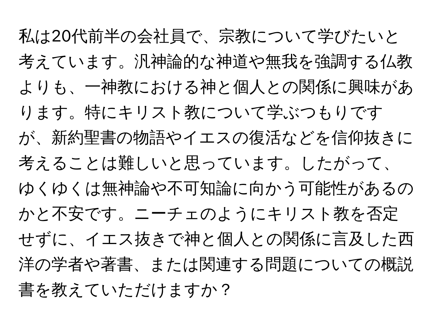 私は20代前半の会社員で、宗教について学びたいと考えています。汎神論的な神道や無我を強調する仏教よりも、一神教における神と個人との関係に興味があります。特にキリスト教について学ぶつもりですが、新約聖書の物語やイエスの復活などを信仰抜きに考えることは難しいと思っています。したがって、ゆくゆくは無神論や不可知論に向かう可能性があるのかと不安です。ニーチェのようにキリスト教を否定せずに、イエス抜きで神と個人との関係に言及した西洋の学者や著書、または関連する問題についての概説書を教えていただけますか？