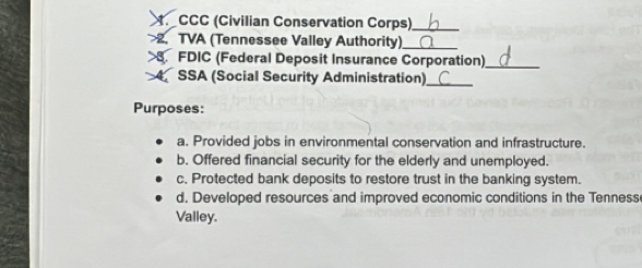 CCC (Civilian Conservation Corps)_
>2. TVA (Tennessee Valley Authority)
>. FDIC (Federal Deposit Insurance Corporation)_
4 SSA (Social Security Administration)_
Purposes:
a. Provided jobs in environmental conservation and infrastructure.
b. Offered financial security for the elderly and unemployed.
c. Protected bank deposits to restore trust in the banking system.
d. Developed resources and improved economic conditions in the Tenness
Valley.