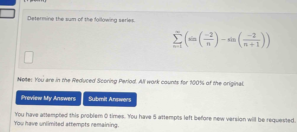 Determine the sum of the following series.
sumlimits _(n=1)^(∈fty)(sin ( (-2)/n )-sin ( (-2)/n+1 ))
Note: You are in the Reduced Scoring Period. All work counts for 100% of the original. 
Preview My Answers Submit Answers 
You have attempted this problem 0 times. You have 5 attempts left before new version will be requested. 
You have unlimited attempts remaining.