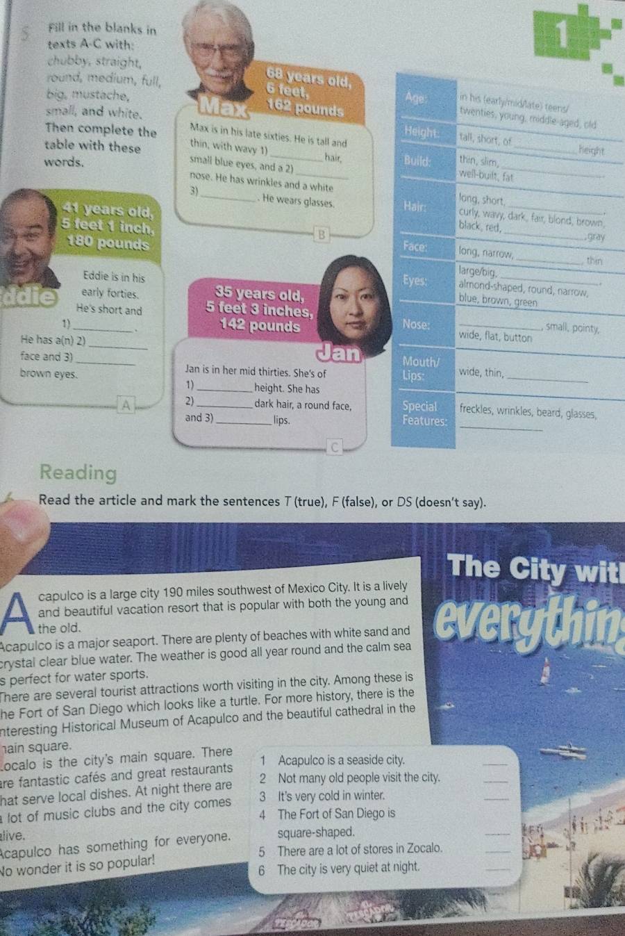 Fill in the blanks in
texts A-C with:
1
chubby, straight,
6 feet,
68 years old, in his (early/mid/late) teens/
big, mustache,
round, medium, full, Age: twenties, young, middle-aged, old
small, and white. Ma 162 pounds
_
Max is in his late sixties. He is tall and
Then complete the Height. tall, short, of_ height
table with these thin, with wavy 1
_
hair,
words. Build: thin, slim,
small blue eyes, and a 2)
well-built, fat
+  
nose. He has wrinkles and a white long, short,
3) . He wears glasses. Hair: curly, wavy, dark, fair, blond, brown,
41 years old,
. .
black  red,
B
gray
5 feet 1 inch long, narrow, _, thin
180 pounds Face:
Eddie is in his
large/big.
Eyes: almond-shaped, round, narrow,
early forties.
35 years old,
blue, brown, green
He's short and 5 feet 3 inches, Nose:
small, pointy,
1)_ 142 pounds wide, flat, button
He has a(n) 2)_ Jan Mouth/
face and 3) _wide, thin
brown eyes.
Jan is in her mid thirties. She's of Lips:
1)_ height. She has
_
_
A 2) _dark hair, a round face, Special freckles, wrinkles, beard, glasses,
and 3)_ lips. Features:
C
Reading
Read the article and mark the sentences T (true), F (false), or DS (doesn't say).
The City witl
capulco is a large city 190 miles southwest of Mexico City. It is a lively
and beautiful vacation resort that is popular with both the young and
the old. A
Acapulco is a major seaport. There are plenty of beaches with white sand and
crystal clear blue water. The weather is good all year round and the calm sea
s perfect for water sports.
There are several tourist attractions worth visiting in the city. Among these is
he Fort of San Diego which looks like a turtle. For more history, there is the
nteresting Historical Museum of Acapulco and the beautiful cathedral in the
ain square.
Localo is the city's main square. There
1 Acapulco is a seaside city.
are fantastic cafés and great restaurants
2 Not many old people visit the city.
hat serve local dishes. At night there are
lot of music clubs and the city comes.
3 It's very cold in winter.
4 The Fort of San Diego is
live. square-shaped.
Acapulco has something for everyone.
5 There are a lot of stores in Zocalo.
No wonder it is so popular!
6 The city is very quiet at night.
