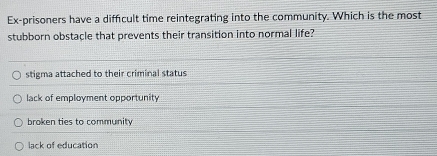 Ex-prisoners have a difficult time reintegrating into the community. Which is the most
stubborn obstacle that prevents their transition into normal life?
stigma attached to their criminal status
lack of employment opportunity
broken ties to community
lack of education